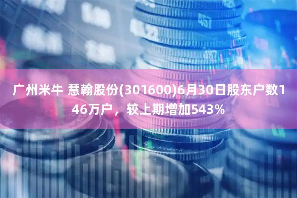 广州米牛 慧翰股份(301600)6月30日股东户数146万户，较上期增加543%