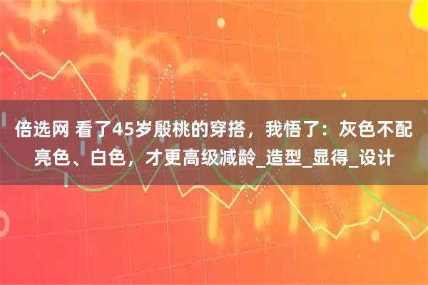 倍选网 看了45岁殷桃的穿搭，我悟了：灰色不配亮色、白色，才更高级减龄_造型_显得_设计