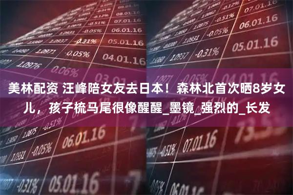 美林配资 汪峰陪女友去日本！森林北首次晒8岁女儿，孩子梳马尾很像醒醒_墨镜_强烈的_长发