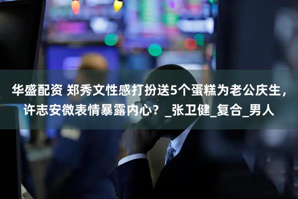 华盛配资 郑秀文性感打扮送5个蛋糕为老公庆生，许志安微表情暴露内心？_张卫健_复合_男人