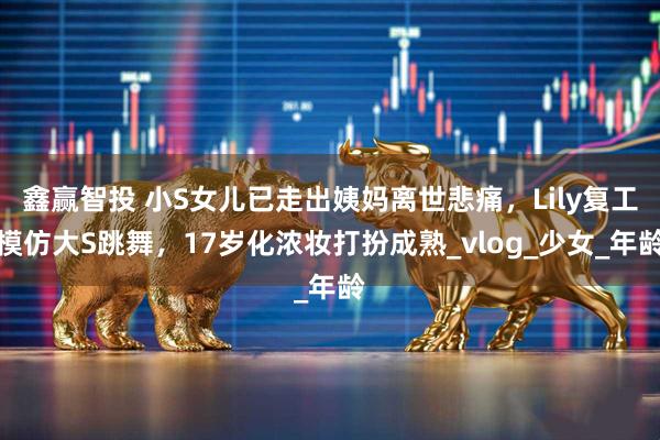 鑫赢智投 小S女儿已走出姨妈离世悲痛，Lily复工模仿大S跳舞，17岁化浓妆打扮成熟_vlog_少女_年龄