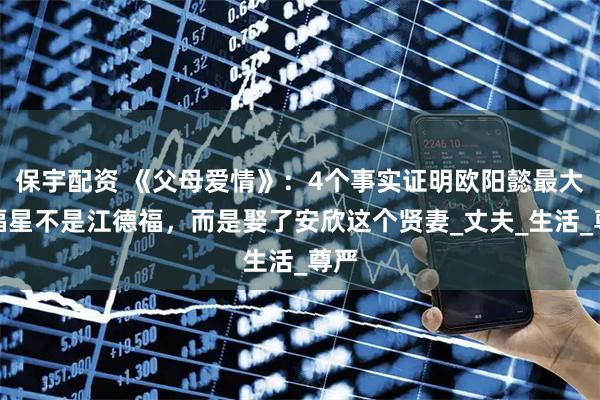 保宇配资 《父母爱情》：4个事实证明欧阳懿最大的福星不是江德福，而是娶了安欣这个贤妻_丈夫_生活_尊严