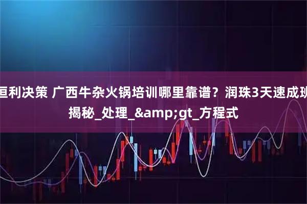 恒利决策 广西牛杂火锅培训哪里靠谱？润珠3天速成班揭秘_处理_&gt_方程式