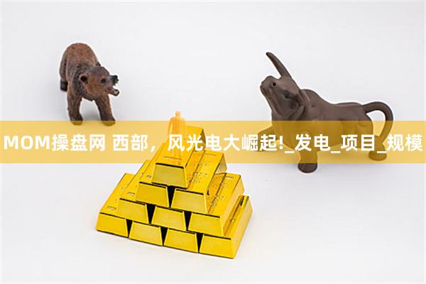 MOM操盘网 西部，风光电大崛起!_发电_项目_规模