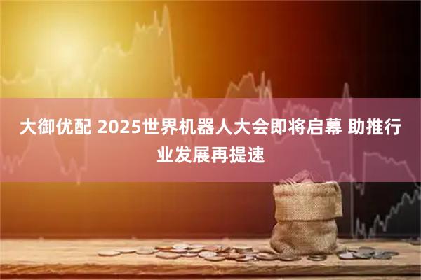 大御优配 2025世界机器人大会即将启幕 助推行业发展再提速