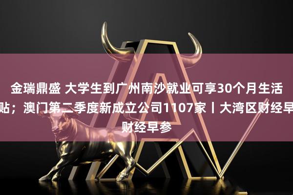 金瑞鼎盛 大学生到广州南沙就业可享30个月生活补贴；澳门第二季度新成立公司1107家丨大湾区财经早参