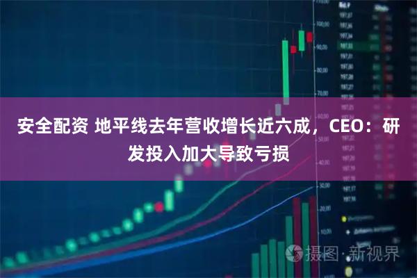 安全配资 地平线去年营收增长近六成,CEO:研发投入加大导致亏损