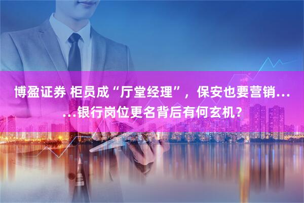 博盈证券 柜员成“厅堂经理”,保安也要营销……银行岗位更名背后有何玄机?