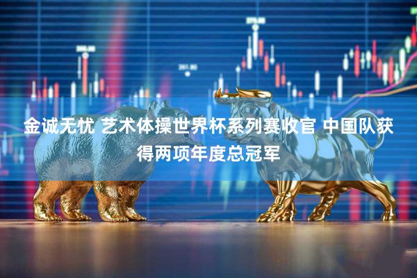 金诚无忧 艺术体操世界杯系列赛收官 中国队获得两项年度总冠军