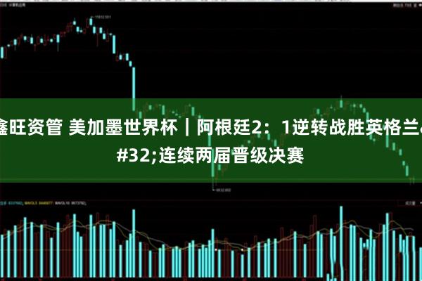 鑫旺资管 美加墨世界杯｜阿根廷2：1逆转战胜英格兰 连续两届晋级决赛