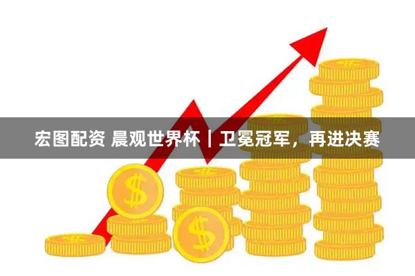宏图配资 晨观世界杯｜卫冕冠军，再进决赛