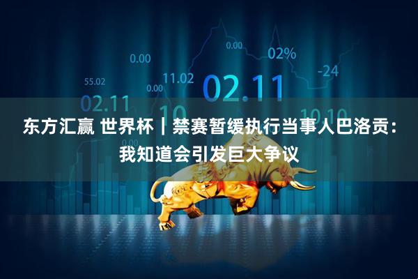 东方汇赢 世界杯｜禁赛暂缓执行当事人巴洛贡：我知道会引发巨大争议