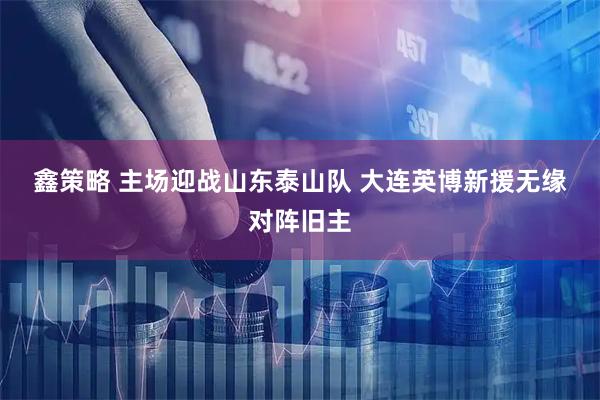 鑫策略 主场迎战山东泰山队 大连英博新援无缘对阵旧主