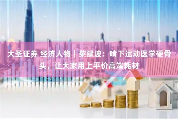 大圣证券 经济人物｜黎建波：啃下运动医学硬骨头，让大家用上平价高端耗材