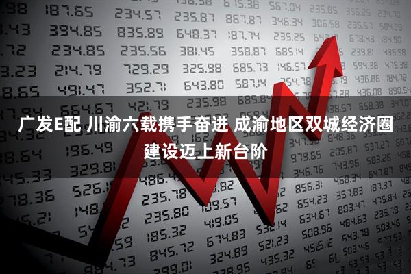 广发E配 川渝六载携手奋进 成渝地区双城经济圈建设迈上新台阶