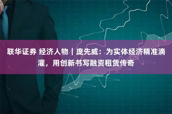 联华证券 经济人物｜庞先威：为实体经济精准滴灌，用创新书写融资租赁传奇