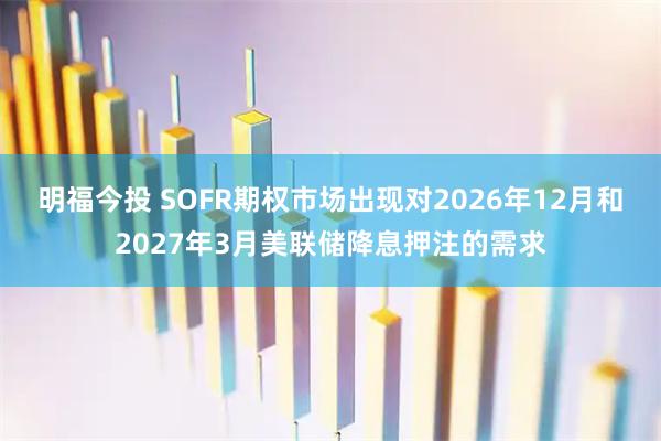 明福今投 SOFR期权市场出现对2026年12月和2027年3月美联储降息押注的需求
