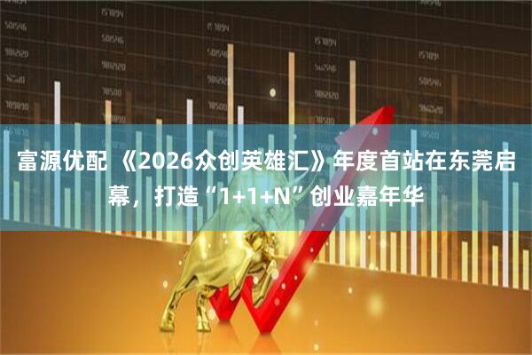 富源优配 《2026众创英雄汇》年度首站在东莞启幕，打造“1+1+N”创业嘉年华